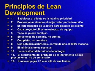 Principios de Lean Development 1.      Satisfacer al cliente es la máxima prioridad. 2.        Proporcionar siempre el mejor valor por la inversi ó n. 3.        El  é xito depende de la activa participaci ó n del cliente. 4.        Cada proyecto LD es un esfuerzo de equipo. 5.        Todo se puede cambiar. 6.        Soluciones de dominio, no puntos. 7.        Completar, no construir. 8.        Una soluci ó n al 80% hoy, en vez de una al 100% ma ñ ana. 9.        El minimalismo es esencial. 10.     La necesidad determina la tecnolog í a. 11.     El crecimiento del producto es el incremento de sus prestaciones, no de su tama ñ o. 12.     Nunca empujes LD m á s all á  de sus l í mites. 