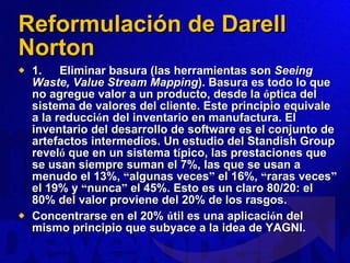 Reformulación de Darell Norton 1.        Eliminar basura (las herramientas son  Seeing Waste, Value Stream Mapping ). Basura es todo lo que no agregue valor a un producto, desde la  ó ptica del sistema de valores del cliente. Este principio equivale a la reducci ó n del inventario en manufactura. El inventario del desarrollo de software es el conjunto de artefactos intermedios. Un estudio del Standish Group revel ó  que en un sistema t í pico, las prestaciones que se usan siempre suman el 7%, las que se usan a menudo el 13%,  “ algunas veces ”  el 16%,  “ raras veces ”  el 19% y  “ nunca ”  el 45%. Esto es un claro 80/20: el 80% del valor proviene del 20% de los rasgos.  Concentrarse en el 20%  ú til es una aplicaci ó n del mismo principio que subyace a la idea de YAGNI. 