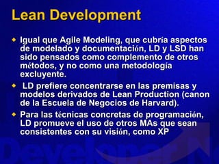 Lean Development Igual que Agile Modeling, que cubr í a aspectos de modelado y documentaci ó n, LD y LSD han sido pensados como complemento de otros m é todos, y no como una metodolog í a excluyente. LD prefiere concentrarse en las premisas y modelos derivados de Lean Production (canon de la Escuela de Negocios de Harvard).  Para las t é cnicas concretas de programaci ó n, LD promueve el uso de otros MAs que sean consistentes con su visi ó n, como XP 