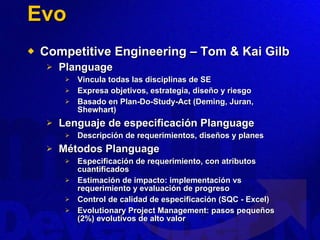 Evo Competitive Engineering – Tom & Kai Gilb Planguage Vincula todas las disciplinas de SE Expresa objetivos, estrategia, diseño y riesgo Basado en Plan-Do-Study-Act (Deming, Juran, Shewhart) Lenguaje de especificación Planguage Descripción de requerimientos, diseños y planes Métodos Planguage Especificación de requerimiento, con atributos cuantificados Estimación de impacto: implementación vs requerimiento y evaluación de progreso Control de calidad de especificación (SQC - Excel) Evolutionary Project Management: pasos pequeños (2%) evolutivos de alto valor 