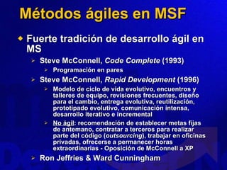 Métodos ágiles en MSF Fuerte tradición de desarrollo ágil en MS Steve McConnell,  Code Complete  (1993) Programación en pares Steve McConnell,  Rapid Development  (1996) Modelo de ciclo de vida evolutivo, encuentros y talleres de equipo, revisiones frecuentes, diseño para el cambio, entrega evolutiva, reutilización, prototipado evolutivo, comunicación intensa, desarrollo iterativo e incremental No ágil : recomendación de establecer metas fijas de antemano, contratar a terceros para realizar parte del código ( outsourcing ), trabajar en oficinas privadas, ofrecerse a permanecer horas extraordinarias - Oposición de McConnell a XP Ron Jeffries & Ward Cunningham 