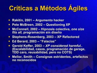 Críticas a Métodos Ágiles Rakitin, 2001 – Argumento hacker Pete McBreen, 2002 – Questioning XP McConnell, 2002 – Hipnosis colectiva,  one size fits all , programación sin diseño Stephens-Rosenberg, 2003 – XP Refactored Ed Berard, 2003 – “Falacias” Gerold Keffer, 2003 –  XP considered harmful. . (Escalabilidad, casos, programación de garage, TDD caro, reusabilidad, pero no COTS) Mellor, Smith – Consignas estridentes, artefactos no reconocidos 