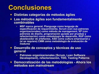 Conclusiones Distintas categorías de métodos ágiles Los métodos ágiles son fundamentalmente combinables MSF marco general, Planguage como lenguaje de especificación de requerimiento, Scrum (con sus patrones organizacionales) como método de management, XP (con patrones de diseño, programación guiada por pruebas y refactorización) como metodología de desarrollo, RUP como abastecedor de artefactos, ASD como cultura empresarial y (si se requiere) CMM como metodología de evaluación de madurez Desarrollo de conceptos y técnicas de uso general Patrones organizacionales (Scrum, Lean Software Development), refactorización, TDD, Testing Patterns Democratización de las metodologías - Ahora los métodos son  mainstream 
