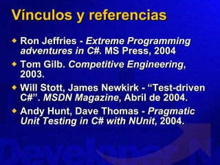 Vínculos y referencias Ron Jeffries -  Extreme Programming adventures in C#.  MS Press, 2004 Tom Gilb.  Competitive Engineering , 2003. Will Stott, James Newkirk - “Test-driven C#”.  MSDN Magazine , Abril de 2004. Andy Hunt, Dave Thomas -  Pragmatic Unit Testing in C# with NUnit , 2004. 