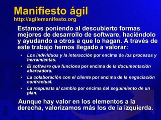 Manifiesto ágil http://agilemanifesto.org Estamos poniendo al descubierto formas mejores de desarrollo de software, haciéndolo y ayudando a otros a que lo hagan. A través de este trabajo hemos llegado a valorar: Los individuos y la interacción  por encima de  los procesos y herramientas . El software que funciona  por encima de  la documentación abarcadora . La colaboración con el cliente  por encima de  la negociación contractual . La respuesta al cambio  por encima del  seguimiento de un plan . Aunque hay valor en los elementos a la derecha, valorizamos más los de la izquierda. 