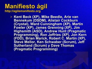 Manifiesto ágil http://agilemanifesto.org Kent Beck (XP), Mike Beedle, Arie van Bennekum (DSDM), Alistair Cockburn (Crystal), Ward Cunningham (XP), Martin Fowler (XP), James Grenning (XP), Jim Highsmith (ASD), Andrew Hunt (Pragmatic Programming), Ron Jeffries (XP), Jon Kern (FDD), Brian Marick, Robert C. Martin (XP), Steve Mellor, Ken Schwaber (Scrum), Jeff Sutherland (Scrum) y Dave Thomas (Pragmatic Programming) 