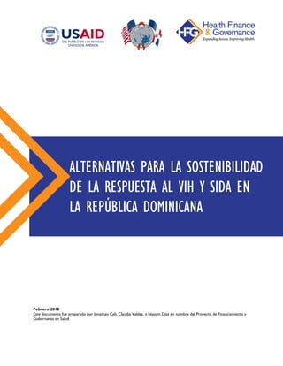 Febrero 2018
Este documento fue preparado por Jonathan Cali, Claudia Valdez, y Nassim Díaz en nombre del Proyecto de Financiamiento y
Gobernanza en Salud.
ALTERNATIVAS PARA LA SOSTENIBILIDAD
DE LA RESPUESTA AL VIH Y SIDA EN
LA REPÚBLICA DOMINICANA
 
