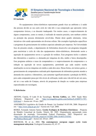8 Conclusão
Os equipamentos eletro-eletrônicos representam grande risco ao ambiente e à saúde
das pessoas devido ao seu curto ciclo de vida útil, à sua composição que apresenta vários
componentes tóxicos, e ao descarte inadequado. Em muitos casos, o reaproveitamento de
alguns componentes, como os metais, é realizado de maneira precária, sem nenhum critério
ou proteção das pessoas diretamente envolvidas. Diante deste quadro alarmante, várias
iniciativas vêm sendo apresentadas em diversas esferas. São exemplos legislações específicos
e programas de gerenciamento de resíduos especiais adotados por empresas. Na Universidade
foco do presente estudo, o departamento de Informática desenvolve um programa integrado
para maximizar o ciclo de vida dos equipamentos eletro-eletrônicos, diminuindo assim a
aquisição de equipamentos novos e a geração de resíduos. Esse programa inclui o cadastro
dos laboratórios e usuários e a demanda por máquinas de alto, médio e baixo desempenho.
Este programa enfatiza o reuso de computadores e o reaproveitamento de componentes e a
redução na aquisição de novos equipamentos, permitindo que cada usuário receba
atualizações ou novas máquinas em média a cada dois anos. Dessa forma, em termos gerais, o
gerenciamento de computadores realizado pelo departamento de informática permite atender a
demanda dos usuários e laboratórios, sem aumentar significativamente a produção de REEE,
pois cada computador passa por três níveis de utilização, tendo uma vida útil de até seis anos,
até ter a sua saída do Campus, através de programas de doação ou vendas para empresas
especializadas em reciclagem.
9. Referências
ARTONI, Camila. O Lado B da Tecnologia. Revista Galileu, set. 2005. Seção Meio
Ambiente. Disponível em: <http://revistagalileu.globo.com/Galileu/0,,ESD875-1707-
0,00.html >. Acesso em: 19 nov. 2007.
ASSEMBLÉIA Legislativa do Estado do Paraná. Lei Estadual 18.851/08, 2008. Disponível
em: < http://www.alep.pr.gov.br/> Acesso em: 9 jul. 2008.
BEIRIZ, Fernando Antonio Santos. Gestão Ecológica de Resíduos Eletrônicos – Proposta
de Modelo Conceitual de Gestão. Niterói, RJ: 2005. Originalmente apresentada como
dissertação de mestrado, Universidade Federal Fluminense, 2005. Disponível em:
<http://www.bdtd.ndc.uff.br/tde_arquivos/14/TDE-2006-10-06T135439Z-
462/Publico/Beiriz.pdf>. Acesso em: 20 nov. 2007.
BERTRAM, M. et al., 2002. The contemporary european copper cycle: waste
management subsystem. Ecological Economics 42, 43–57.
 