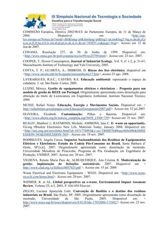 COMISSÃO Européia, Diretiva 2002/96/CE do Parlamento Europeu, de 11 de Março de
2004. Disponível em <http://eur-
lex.europa.eu/Notice.do?mode=dbl&lang=pt&ihmlang=pt&lng1=pt,mt&lng2=bg,cs,da,de,el,e
n,es,et,fi,fr,hu,it,lt,lv,mt,nl,pl,pt,ro,sk,sl,sv,&val=343031:cs&page=#top>. Acesso em 12 de
Jun de 2007.
CONAMA. Resolução 257, de 30 de Junho de 1999. Disponível em:
<http://www.mma.gov.br/port/conama/res/res99/res25799.html>. Acesso em: 23 nov. 2007.
COOPER, T. Slower Consumption. Journal of Industrial Ecology, Vol. 9, nº 1-2, p. 51-67,
Massachusetts Institute of Technology and Yale University, 2005.
COTTA, T. P.; GUARITA, A.; IMBROSI, D. Riscos dos lixo eletrônico, disponível em
<http://www.secom.unb.br/bcopauta/meioambiente17.htm>, acesso 23 ago. 2008.
LAYRARGUES, R.S.C.; CASTRO, R.S. Educação ambiental: repensando o espaço da
cidadania. 3. ed. São Paulo: Cortez, 2005.
LUIZIO, Mónica. Gestão de equipamentos elétricos e eletrônicos – Proposta para um
modelo de gestão de REEE em Portugal. Originalmente apresentada como dissertação para
obtenção do título de Licenciatura em Engenharia Ambiental, Instituto Nacional Técnico,
2004.
MUNIZ, Rafael Ninno. Educação, Energia e Movimentos Sociais. Disponível em: <
http://rafaelninno.googlepages.com/EducaaoeEnergiamaio2007.pdf>. Acesso em: 12 jul.2007.
OLIVEIRA, Elizabeth. Contaminação: Pilhas e Baterias. Disponível em:
<http://www.abetre.org.br/noticia_completa.asp?NOT_COD=759> Acesso em: 21 nov. 2007.
REALFF, Matthew J.; RAYMOND, Michele; AMMONS, Jane C. E- waste an opportunity.
Giving Obsolete Electronics New Life. Materials Today, January 2004. Disponível em:
<http://imt.cmg.net/newsletter.html?id=1071776093&y=us=TRIMTN406aec869c006&SMSE
ESSION=NO&SMSESSION=NO>. Acesso em: 19 nov. 2007.
RODRIGUES, Angela Cassia. Impactos Socioambientais dos Resíduos de Equipamentos
Elétricos e Eletrônicos: Estudo da Cadeia Pós-Consumo no Brasil. Santa Bárbara d’
Oeste, SP:[s,n], 2007. Originalmente apresentada como dissertação de mestrado,
Universidade Metodista de Piracicaba, Programa de Pós Graduação em Engenharia de
Produção, UNIMEP, 2007. Acesso em: 20 nov. 2007.
VILHENA, Renata Maria Paes de; ALBUQUERQUE, Ana Cristina B. Modernização da
gestão: implantação de licitações sustentáveis, 2007. Disponível em: <
http://www.clad.org.ve/fulltext/0057925.pdf >. Acesso em: 15 jul. 2009.
Waste Electrical and Electronic Equipament – WEEE. Disponível em: <http://www.weee-
recycle.com/home.html>. Acesso em: 20 nov. 2007.
WIDMER, R. et AL. Global perspectives on e-waste, Environmental Impact Asssment
Review, Volume 25, n.5, 2005, P. 436-458 Elsevier.
ZIGLIO, Luciana Aparecida Lotti. Convenção de Basiléia e o destino dos resíduos
industriais no Brasil. São Paulo, SP: 2005. Originalmente apresentada como dissertação de
mestrado, Universidade de São Paulo, 2005. Disponível em: <
http://www.teses.usp.br/teses/disponiveis/8/8136/tde-17032006-171602/> Acesso em: 22 nov.
2007.
 