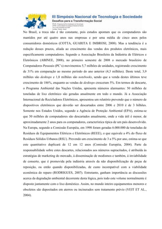 No Brasil, a troca não é tão constante, pois estudos apontam que os computadores são
mantidos por até quatro anos nas empresas e por uma média de cinco anos pelos
consumidores domésticos (COTTA, GUARITA E IMBROSI, 2008). Mas a tendência é a
redução desses prazos, aliada ao crescimento das vendas dos produtos eletrônicos, mais
especificamente computadores. Segundo a Associação Brasileira da Indústria de Elétricos e
Eletrônicos (ABINEE, 2008), no primeiro semestre de 2008 o mercado brasileiro de
Computadores Pessoais (PC’s) movimentou 5,7 milhões de unidades, registrando crescimento
de 31% em comparação ao mesmo período do ano anterior (4,3 milhões). Deste total, 3,9
milhões são desktops e 1,8 milhões são notebooks, sendo que a venda destes últimos teve
crescimento de 186%, enquanto as vendas de desktops cresceram 5%. Em termos de descarte,
o Programa Ambiental das Nações Unidas, apresenta números alarmantes: 50 milhões de
toneladas de lixo eletrônico são geradas anualmente em todo o mundo. Já a Associação
Internacional de Recicladores Eletrônicos, apresentou um relatório prevendo que o número de
dispositivos eletrônicos que deverão ser descartados entre 2006 e 2010 é de 3 bilhões.
Somente nos Estados Unidos, segundo a Agência de Proteção Ambiental (EPA), estima-se
que 50 milhões de computadores são descartados anualmente, onde a vida útil é menor, de
aproximadamente 2 anos para os computadores, característica típica de um país desenvolvido.
Na Europa, segundo a Comissão Européia, em 1998 foram geradas 6.000.000 de toneladas de
Resíduos de Equipamentos Elétricos e Eletrônicos (REEE), o que equivale a 4% do fluxo de
Resíduos Sólidos Urbanos (RSU). Prevendo um crescimento de 3 a 5% por ano, estima-se que
este quantitativo duplicará de 12 em 12 anos (Comissão Européia, 2004). Parte da
responsabilidade sobre estes descartes, relacionados aos números supracitados, é atribuída às
estratégias de marketing do mercado, à disseminação de modismos e também, à inviabilidade
de conserto, que é promovida pela indústria através da não disponibilização de peças de
reposição, ou então quando disponibilizadas, de custo incompatível com a viabilidade
econômica do reparo (RODRIGUES, 2007). Entretanto, ganham importância as discussões
acerca da degradação ambiental decorrente desta lógica, pois todo este volume normalmente é
disposto juntamente com o lixo doméstico. Assim, no mundo inteiro equipamentos menores e
obsoletos são depositados em aterros ou incinerados sem tratamento prévio (VEIT ET AL.,
2004).
 