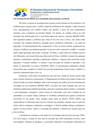 4 O Tratamento dos REEE na Comunidade Internacional e no Brasil
Na China o sistema de reciclagem não se presta exclusivamente ao lixo eletrônico. Um
problema grave naquele país é a prática ilegal de recebimento dos despejos vindos de países
ricos, principalmente dos Estados Unidos, que justifica o envio de seus computadores
obsoletos com o propósito da Inclusão Digital. Tal prática, na verdade, trata-se de uma
atividade mal intencionada, pois é uma forma barata de resolver a questão (BEIRIZ 2005).
Sem legislação própria e subsídios para tratar de um lixo caro e tóxico, este acaba sendo
reciclado com métodos primitivos causando graves problemas ambientais e na saúde da
população. O desmantelamento dos componentes é feito de forma manual, geralmente por
crianças e mulheres sem nenhuma proteção. O que tem valor comercial é vendido e o restante
acaba sendo queimado, agravando a situação. Na Índia, a maior parte dos resíduos provém
dos fabricantes e, da mesma forma que observado na China, o trabalho é manual sem qualquer
proteção e instrumentos específicos; geralmente mulheres e crianças estão envolvidas nessas
operações. O destino também é o mesmo: o que não pode ser vendido é queimado a céu
aberto ou depositado em aterros (ARTONI, 2005). O procedimento inadequado adotado
nestes países para recuperar os metais, faz com que componentes tóxicos como o cádmio e o
mercúrio contaminem água, solo e ar.
Entretanto, vários países já perceberam que este lixo, tratado de forma correta, pode
trazer retornos financeiros interessantes. O Departamento de Defesa dos Estados Unidos está
desenvolvendo um estudo detalhado sobre como conseguir um melhor proveito econômico da
reciclagem do lixo eletrônico (BEIRIZ 2005). Os países da União Européia, por sua vez,
decidiram implementar medidas destinadas a prevenir a produção destes resíduos e a fomentar
a sua reutilização, reciclagem e outras formas de valorização, com vista à redução da sua
quantidade e, ao mesmo tempo, melhorar os resultados ambientais dos agentes econômicos
envolvidos na sua gestão. Estas medidas fazem parte da diretiva WEEE (2005), que
responsabiliza os fabricantes pelo ciclo de vida dos seus produtos, arcando com os custos de
coleta seletiva, transporte, tratamento e reciclagem. A diretiva também obriga as indústrias a
agirem em duas frentes: reduzir a toxicidade dos produtos e desenvolver métodos para um
pós-uso eficaz.
A produção de eletrônicos com solda livre de chumbo data do início dos anos 1990 e
teve êxito graças à criação de uma rede de inovação que cobre instituições diversas, como
universidades, institutos de pesquisa, e associações industriais. Os principais fabricantes de
 