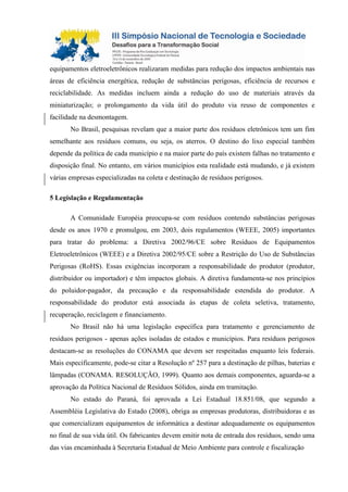 equipamentos eletroeletrônicos realizaram medidas para redução dos impactos ambientais nas
áreas de eficiência energética, redução de substâncias perigosas, eficiência de recursos e
reciclabilidade. As medidas incluem ainda a redução do uso de materiais através da
miniaturização; o prolongamento da vida útil do produto via reuso de componentes e
facilidade na desmontagem.
No Brasil, pesquisas revelam que a maior parte dos resíduos eletrônicos tem um fim
semelhante aos resíduos comuns, ou seja, os aterros. O destino do lixo especial também
depende da política de cada município e na maior parte do país existem falhas no tratamento e
disposição final. No entanto, em vários municípios esta realidade está mudando, e já existem
várias empresas especializadas na coleta e destinação de resíduos perigosos.
5 Legislação e Regulamentação
A Comunidade Européia preocupa-se com resíduos contendo substâncias perigosas
desde os anos 1970 e promulgou, em 2003, dois regulamentos (WEEE, 2005) importantes
para tratar do problema: a Diretiva 2002/96/CE sobre Resíduos de Equipamentos
Eletroeletrônicos (WEEE) e a Diretiva 2002/95/CE sobre a Restrição do Uso de Substâncias
Perigosas (RoHS). Essas exigências incorporam a responsabilidade do produtor (produtor,
distribuidor ou importador) e têm impactos globais. A diretiva fundamenta-se nos princípios
do poluidor-pagador, da precaução e da responsabilidade estendida do produtor. A
responsabilidade do produtor está associada às etapas de coleta seletiva, tratamento,
recuperação, reciclagem e financiamento.
No Brasil não há uma legislação específica para tratamento e gerenciamento de
resíduos perigosos - apenas ações isoladas de estados e municípios. Para resíduos perigosos
destacam-se as resoluções do CONAMA que devem ser respeitadas enquanto leis federais.
Mais especificamente, pode-se citar a Resolução nº 257 para a destinação de pilhas, baterias e
lâmpadas (CONAMA. RESOLUÇÃO, 1999). Quanto aos demais componentes, aguarda-se a
aprovação da Política Nacional de Resíduos Sólidos, ainda em tramitação.
No estado do Paraná, foi aprovada a Lei Estadual 18.851/08, que segundo a
Assembléia Legislativa do Estado (2008), obriga as empresas produtoras, distribuidoras e as
que comercializam equipamentos de informática a destinar adequadamente os equipamentos
no final de sua vida útil. Os fabricantes devem emitir nota de entrada dos resíduos, sendo uma
das vias encaminhada à Secretaria Estadual de Meio Ambiente para controle e fiscalização
 