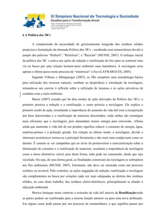 6 A Política dos 3R’s
A compreensão da necessidade de gerenciamento integrado dos resíduos sólidos
propiciou a formulação da chamada Política dos 3R’s - recebendo essa nomenclatura devido à
junção das palavras “Reduzir”, “Reutilizar”, e “Reciclar” (MUNIZ, 2007). O enfoque inicial
da política dos 3R´ s estava nas ações de redução e reutilização do lixo para se construir uma
via na busca por uma relação homem-meio ambiente mais harmônica. A reciclagem seria
apenas o último passo neste processo de “minimizar” o lixo (LAYRARGUES, 2005).
Segundo Vilhena e Albuquerque (2007), os 3Rs compõem uma metodologia básica
para utilização dos recursos naturais, combate ao desperdício e introdução da reciclagem,
tornando-se um convite à reflexão sobre a utilização de insumos e às ações pró-ativas de
cuidados com o meio ambiente.
Muniz (2007) ressalta que há dois modos de ação derivados da Política dos 3R’s: o
primeiro prioriza a redução e a reutilização; o outro prioriza a reciclagem. Ele explica o
primeiro modo de ação, ressaltando a importância do aumento da vida útil com a recuperação
dos bens deteriorados e a reutilização de materiais descartados, onde ambas são estratégias
mais eficientes que a reciclagem, pois demandam menos energia para conversão. Afirma
ainda que aumentar a vida útil de um produto significa reduzir o consumo de energia, água,
matérias-primas e a poluição gerada. Em relação ao último modo, a reciclagem, devido a
interesses econômicos tornou-se a principal ferramenta e não mais uma coadjuvante como os
demais. É comum se ver campanhas que ao invés de promoverem a conscientização sobre a
diminuição do consumo e a reutilização de materiais, ressaltam a importância da reciclagem
como a única alternativa viável, pois desta forma, tudo pode ser consumido, desde que seja
reciclado. Ou seja, de uma forma geral, as finalidades comerciais da reciclagem se sobrepõem
aos fins ambientais (MUNIZ, 2007). Entretanto, não deve ser encarada como um processo
solitário ou inviável. Pelo contrário, as ações engajadas de redução, reutilização e reciclagem
são complementos na busca por soluções cada vez mais adequadas ao destino dos resíduos
sólidos, no caso deste trabalho, dos resíduos eletro-eletrônicos, principalmente se aliadas à
educação ambiental.
Merece destaque neste contexto a extensão da vida útil através da Reutilização-onde
as partes podem ser reutilizadas para a mesma função anterior ou para uma nova atribuição.
Em alguns casos pode passar por um processo de remanufatura, o que significa passar por
 
