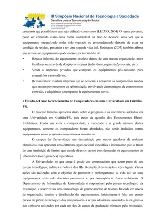 processos que possibilitem que seja utilizado como novo (LUIZIO, 2004). O reuso, portanto,
pode ser entendido como uma forma sustentável na fase de descarte, uma vez que o
equipamento integralizado tenha sido reparado ou remanufaturado deixaria de estar na
condição de resíduo, passando a ter uma segunda vida útil. Rodrigues (2007) também afirma
que o reuso de equipamentos pode ocorrer por intermédio de:
• Repasse informal do equipamento obsoleto dentro de uma mesma organização, entre
familiares ou através de doações a terceiros (indivíduos, organizações sociais, etc.);
• Venda a empresas privadas que compram os equipamentos pós-consumo para
consertá-los e revendê-los;
• Remanufatura: existem empresas que se dedicam a consertar os equipamentos usados
que passam por processos de reformulação, envolvendo desmontagem de componentes
e revisão, e adquirindo desempenho de equipamentos novos.
7 Estudo de Caso: Gerenciamento de Computadores em uma Universidade em Curitiba,
PR.
O presente trabalho apresenta dados sobre o programa e as alternativas adotadas em
uma Universidade em Curitiba/PR, para tratar da questão dos Equipamentos Eletro-
Eletrônicos. Tendo em vista a complexidade, a variedade e o grande número destes
equipamentos, somente os computadores foram abordados, não sendo incluídos outros
equipamentos como projetores, impressoras e monitores.
O campus da Universidade tem similaridade com outros geradores de resíduos
eletrônicos, mas apresenta uma estrutura organizacional específica e interessante, por se tratar
de uma instituição de Ensino que atende diversos cursos com demandas de equipamentos de
informática (configurações) específicas.
A Universidade, no que tange à gestão dos computadores que fazem parte do seu
parque tecnológico, enfatiza a Política dos 3Rs: Redução, Reutilização e Reciclagem. Várias
ações são realizadas com o objetivo de promover o prolongamento da vida útil de seus
equipamentos, reduzindo descartes prematuros e, por conseqüência, danos ambientais. O
Departamento de Informática da Universidade é responsável pelo parque tecnológico da
Instituição, e desenvolveu uma metodologia de gerenciamento de resíduos baseada em níveis
de organização, destino e distribuição dos equipamentos. Inicialmente é feito um estudo
prévio do padrão tecnológico dos computadores a serem adquiridos associados às exigências
dos softwares utilizados por cada um dos 26 cursos de graduação ofertados pela instituição.
 