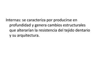 Internas: se caracteriza por producirse en 
profundidad y genera cambios estructurales 
que alterarían la resistencia del tejido dentario 
y su arquitectura. 
 