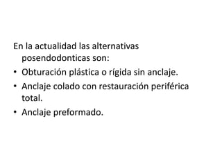 En la actualidad las alternativas 
posendodonticas son: 
• Obturación plástica o rígida sin anclaje. 
• Anclaje colado con restauración periférica 
total. 
• Anclaje preformado. 
 