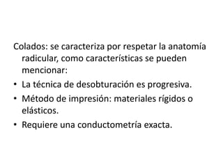 Colados: se caracteriza por respetar la anatomía 
radicular, como características se pueden 
mencionar: 
• La técnica de desobturación es progresiva. 
• Método de impresión: materiales rígidos o 
elásticos. 
• Requiere una conductometría exacta. 
 