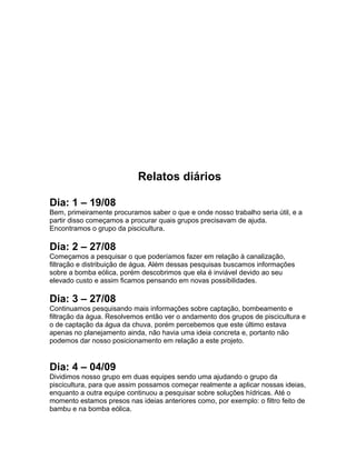 Relatos diários
Dia: 1 – 19/08
Bem, primeiramente procuramos saber o que e onde nosso trabalho seria útil, e a
partir disso começamos a procurar quais grupos precisavam de ajuda.
Encontramos o grupo da piscicultura.
Dia: 2 – 27/08
Começamos a pesquisar o que poderíamos fazer em relação à canalização,
filtração e distribuição de água. Além dessas pesquisas buscamos informações
sobre a bomba eólica, porém descobrimos que ela é inviável devido ao seu
elevado custo e assim ficamos pensando em novas possibilidades.
Dia: 3 – 27/08
Continuamos pesquisando mais informações sobre captação, bombeamento e
filtração da água. Resolvemos então ver o andamento dos grupos de piscicultura e
o de captação da água da chuva, porém percebemos que este último estava
apenas no planejamento ainda, não havia uma ideia concreta e, portanto não
podemos dar nosso posicionamento em relação a este projeto.
Dia: 4 – 04/09
Dividimos nosso grupo em duas equipes sendo uma ajudando o grupo da
piscicultura, para que assim possamos começar realmente a aplicar nossas ideias,
enquanto a outra equipe continuou a pesquisar sobre soluções hídricas. Até o
momento estamos presos nas ideias anteriores como, por exemplo: o filtro feito de
bambu e na bomba eólica.
 