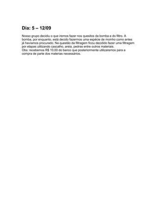 Dia: 5 – 12/09
Nosso grupo decidiu o que iremos fazer nos quesitos da bomba e do filtro. A
bomba, por enquanto, está decido fazermos uma espécie de moinho como antes
já havíamos procurado. Na questão da filtragem ficou decidido fazer uma filtragem
por etapas utilizando cascalho, areia, pedras entre outros materiais.
Obs: recebemos R$ 10,00 do banco que posteriormente utilizaremos para a
compra de parte dos materias necessários.
 