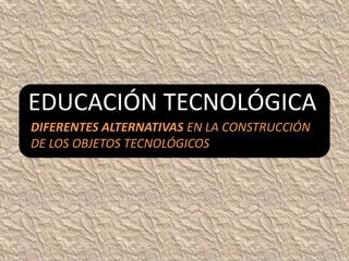 EDUCACIÓN TECNOLÓGICA
DIFERENTES ALTERNATIVAS EN LA CONSTRUCCIÓN
DE LOS OBJETOS TECNOLÓGICOS
 