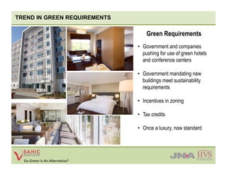 TREND IN GREEN REQUIREMENTS

                                     Green Requirements
                                 •  Government and companies
                                    pushing for use of green hotels
                                    and conference centers

                                 •  Government mandating new
                                    buildings meet sustainability
                                    requirements

                                 •  Incentives in zoning

                                 •  Tax credits

                                 •  Once a luxury, now standard




  Go Green Is An Alternative? 
 