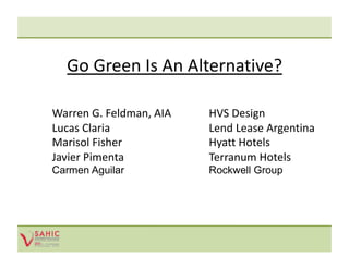 Go Green Is An Alternative? 

    Warren G. Feldman, AIA      HVS Design 
    Lucas Claria                Lend Lease Argentina 
    Marisol Fisher              Hyatt Hotels 
    Javier Pimenta              Terranum Hotels 
    Carmen Aguilar             Rockwell Group
 