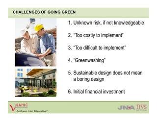 CHALLENGES OF GOING GREEN

                                1.  Unknown risk, if not knowledgeable

                                2.  “Too costly to implement”

                                3.  “Too difficult to implement”

                                4.  “Greenwashing”

                                5.  Sustainable design does not mean
                                    a boring design

                                6.  Initial financial investment


 Go Green Is An Alternative? 
 