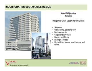 INCORPORATING SUSTAINABLE DESIGN

                                                 Hotel El Ejecutivo
                                                     Panama

                                   Incorporate Green Design in Every Design


                                   •    Softgoods
                                   •    Wallcovering, paint and vinyl
                                   •    Bathroom vanity
                                   •    Carpet and carpet pad
                                   •    Drapery and Blinds
                                   •    LED light sources
                                   •    High-efficient shower head, faucets, and
                                        toilets




  Go Green Is An Alternative? 
 