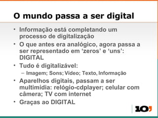 O mundo passa a ser digital Informação está completando um processo de digitalização O que antes era analógico, agora passa a ser representado em ‘zeros’ e ‘uns’: DIGITAL Tudo é digitalizável: Imagem; Sons; Vídeo; Texto, Informação Aparelhos digitais, passam a ser multimídia: relógio-cdplayer; celular com câmera; TV com internet Graças ao DIGITAL 