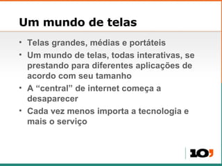 Um mundo de telas Telas grandes, médias e portáteis Um mundo de telas, todas interativas, se prestando para diferentes aplicações de acordo com seu tamanho A “central” de internet começa a desaparecer Cada vez menos importa a tecnologia e mais o serviço 