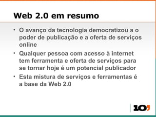 Web 2.0 em resumo O avanço da tecnologia democratizou a o poder de publicação e a oferta de serviços online Qualquer pessoa com acesso à internet tem ferramenta e oferta de serviços para se tornar hoje é um potencial publicador Esta mistura de serviços e ferramentas é a base da Web 2.0 