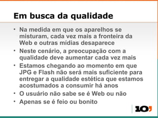 Em busca da qualidade Na medida em que os aparelhos se misturam, cada vez mais a fronteira da Web e outras mídias desaparece Neste cenário, a preocupação com a qualidade deve aumentar cada vez mais Estamos chegando ao momento em que JPG e Flash não será mais suficiente para entregar a qualidade estética que estamos acostumados a consumir há anos O usuário não sabe se é Web ou não Apenas se é feio ou bonito 
