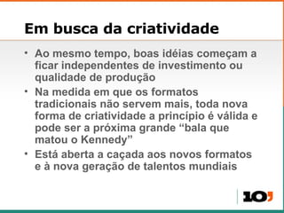 Em busca da criatividade Ao mesmo tempo, boas idéias começam a ficar independentes de investimento ou qualidade de produção Na medida em que os formatos tradicionais não servem mais, toda nova forma de criatividade a princípio é válida e pode ser a próxima grande “bala que matou o Kennedy” Está aberta a caçada aos novos formatos e à nova geração de talentos mundiais 