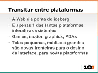 Transitar entre plataformas A Web é a ponta do iceberg É apenas 1 das tantas plataformas interativas existentes Games, motion graphics, PDAs Telas pequenas, médias e grandes são novas fronteiras para o design de interface, para novas plataformas 