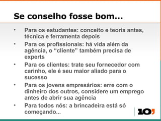 Se conselho fosse bom... Para os estudantes: conceito e teoria antes, técnica e ferramenta depois Para os profissionais: há vida além da agência, o “cliente” também precisa de experts Para os clientes: trate seu fornecedor com carinho, ele é seu maior aliado para o sucesso Para os jovens empresários: erre com o dinheiro dos outros, considere um emprego antes de abrir sua agência Para todos nós: a brincadeira está só começando... 