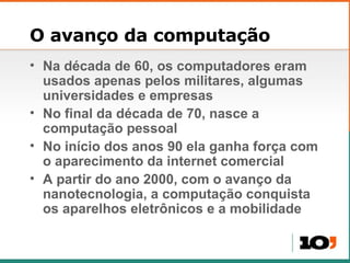 O avanço da computação Na década de 60, os computadores eram usados apenas pelos militares, algumas universidades e empresas No final da década de 70, nasce a computação pessoal No início dos anos 90 ela ganha força com o aparecimento da internet comercial A partir do ano 2000, com o avanço da nanotecnologia, a computação conquista os aparelhos eletrônicos e a mobilidade 
