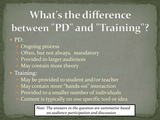  PD:
     Ongoing process
     Often, but not always, mandatory
     Provided to larger audiences
     May contain more theory
 Training:
     May be provided to student and/or teacher
     May contain more “hands-on” interaction
     Provided to a smaller number of individuals
     Content is typically on one specific tool or idea
             Note: The answers to the question are summative based
                   on audience participation and discussion
 