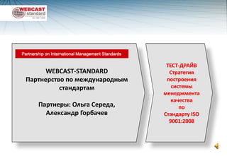 ТЕСТ-ДРАЙВ Стратегия построения  системы менеджмента качества  по                Стандарту ISO 9001:2008 WEBCAST-STANDARD Партнерство по международным стандартам Партнеры: Ольга Середа,         Александр Горбачев 