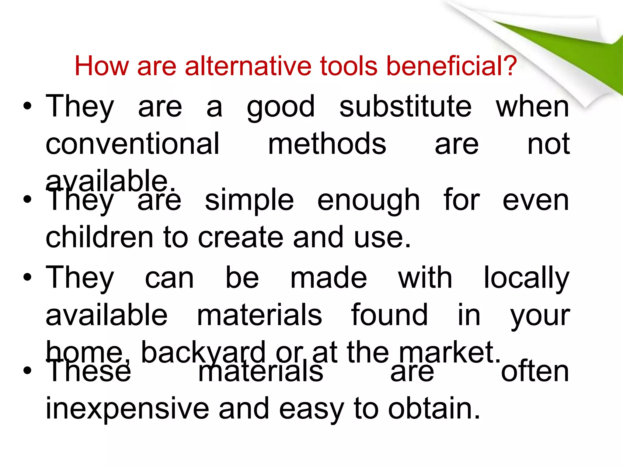 How are alternative tools beneficial? 
• They are a good substitute when 
conventional methods are not 
available. 
• They are simple enough for even 
children to create and use. 
• They can be made with locally 
available materials found in your 
home, backyard or at the market. 
• These materials are often 
inexpensive and easy to obtain. 
 