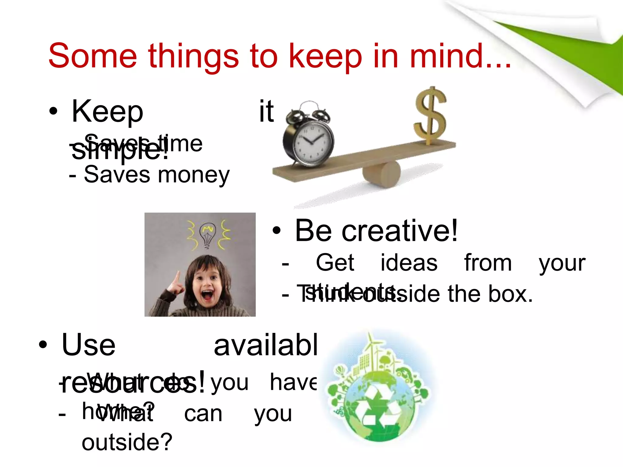 Some things to keep in mind... 
• Keep it 
simple! 
• Be creative! 
- Saves time 
- Saves money 
- Get ideas from your 
- Tshtuindkeonutsts. ide the box. 
• Use available 
resources! 
- What do you have at 
- hoWmhea?t can you find 
outside? 
 