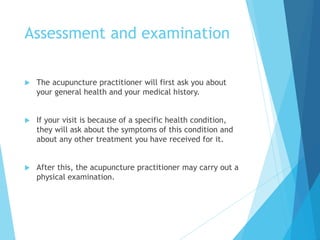 Assessment and examination
 The acupuncture practitioner will first ask you about
your general health and your medical history.
 If your visit is because of a specific health condition,
they will ask about the symptoms of this condition and
about any other treatment you have received for it.
 After this, the acupuncture practitioner may carry out a
physical examination.
 