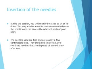 Insertion of the needles
 During the session, you will usually be asked to sit or lie
down. You may also be asked to remove some clothes so
the practitioner can access the relevant parts of your
body.
 The needles used are fine and are usually a few
centimeters long. They should be single-use, pre-
sterilized needles that are disposed of immediately
after use.
 