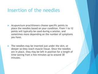 Insertion of the needles
 Acupuncture practitioners choose specific points to
place the needles based on your condition. From 1 to 12
points will typically be used during a session, and
sometimes more depending on the number of symptoms
you have.
 The needles may be inserted just under the skin, or
deeper so they reach muscle tissue. Once the needles
are in place, they may be left in position for a length of
time lasting from a few minutes up to around 30
minutes.
 