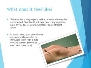 What does it feel like?
 You may feel a tingling or a dull ache when the needles
are inserted. You should not experience any significant
pain. If you do, let your practitioner know straight
away.
 In some cases, your practitioner
may rotate the needles or
stimulate them with a mild
electric current (known as
electro acupuncture).
 
