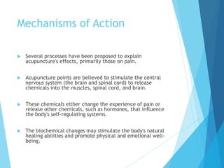 Mechanisms of Action
 Several processes have been proposed to explain
acupuncture's effects, primarily those on pain.
 Acupuncture points are believed to stimulate the central
nervous system (the brain and spinal cord) to release
chemicals into the muscles, spinal cord, and brain.
 These chemicals either change the experience of pain or
release other chemicals, such as hormones, that influence
the body's self-regulating systems.
 The biochemical changes may stimulate the body's natural
healing abilities and promote physical and emotional well-
being.
 
