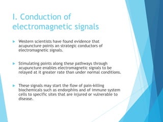 I. Conduction of
electromagnetic signals
 Western scientists have found evidence that
acupuncture points an strategic conductors of
electromagnetic signals.
 Stimulating points along these pathways through
acupuncture enables electromagnetic signals to be
relayed at it greater rate than under normal conditions.
 These signals may start the flow of pain-killing
biochemicals such as endorphins and of immune system
cells to specific sites that are injured or vulnerable to
disease.
 