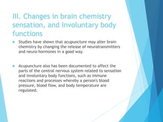 III. Changes in brain chemistry
sensation, and Involuntary body
functions
 Studies have shown that acupuncture may alter brain
chemistry by changing the release of neurotransmitters
and neuro-hormones in a good way.
 Acupuncture also has been documented to affect the
parts of the central nervous system related to sensation
and involuntary body functions, such as immune
reactions and processes whereby a person's blood
pressure, blood flow, and body temperature are
regulated.
 