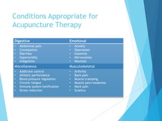 Conditions Appropriate for
Acupuncture Therapy
EmotionalDigestive
• Anxiety
• Depression
• Insomnia
• Nervousness
• Neurosis
• Abdominal pain
• Constipation
• Diarrhea
• Hyperacidity
• Indigestion
MusculoskeletalMiscellaneous
• Arthritis
• Back pain
• Muscle cramping
• Muscle pain/weakness
• Neck pain
• Sciatica
• Addiction control
• Athletic performance
• Blood pressure regulation
• Chronic fatigue
• Immune system tonification
• Stress reduction
 