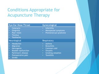 Conditions Appropriate for
Acupuncture Therapy
GynecologicalEye-Ear-Nose-Throat
• Infertility
• Menopausal symptoms
• Premenstrual syndrome
• Cataracts
• Gingivitis
• Poor vision
• Tinnitus
• Toothache
RespiratoryNeurological
• Asthma
• Bronchitis
• Common cold
• Sinusitis
• Smoking cessation
• Tonsillitis
• Headaches
• Migraines
• Neurogenic
• Bladder dysfunction
• Parkinson's disease
• Postoperative pain
• Stroke
 