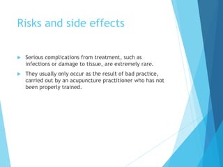 Risks and side effects
 Serious complications from treatment, such as
infections or damage to tissue, are extremely rare.
 They usually only occur as the result of bad practice,
carried out by an acupuncture practitioner who has not
been properly trained.
 